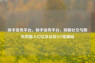 快手业务平台，快手业务平台，创新社交与娱乐的新入口亿乐社区SUP货源站