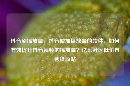 抖音刷播放量	，抖音增加播放量的软件，如何有效提升抖音视频的播放量？亿乐社区低价自营货源站  第1张