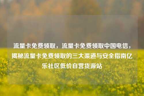 流量卡免费领取，流量卡免费领取中国电信，揭秘流量卡免费领取的三大渠道与安全指南亿乐社区低价自营货源站  第1张